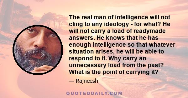 The real man of intelligence will not cling to any ideology - for what? He will not carry a load of readymade answers. He knows that he has enough intelligence so that whatever situation arises, he will be able to