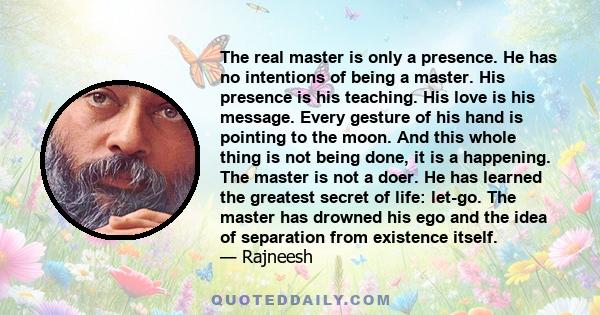 The real master is only a presence. He has no intentions of being a master. His presence is his teaching. His love is his message. Every gesture of his hand is pointing to the moon. And this whole thing is not being