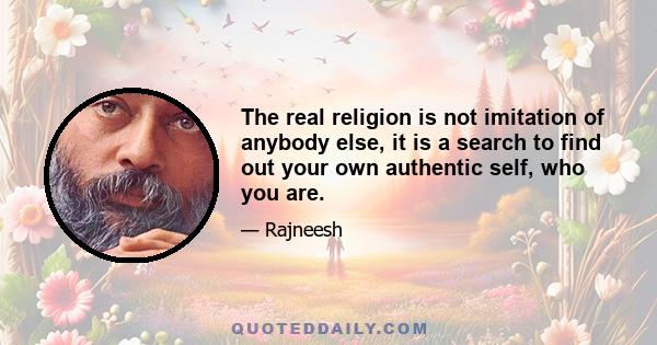 The real religion is not imitation of anybody else, it is a search to find out your own authentic self, who you are.