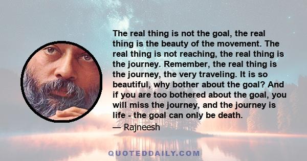 The real thing is not the goal, the real thing is the beauty of the movement. The real thing is not reaching, the real thing is the journey. Remember, the real thing is the journey, the very traveling. It is so