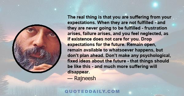 The real thing is that you are suffering from your expectations. When they are not fulfilled - and they are never going to be fulfilled - frustration arises, failure arises, and you feel neglected, as if existence does