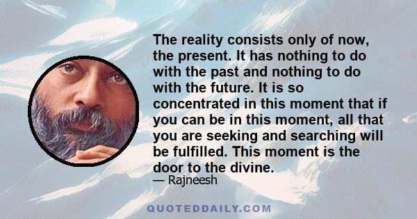 The reality consists only of now, the present. It has nothing to do with the past and nothing to do with the future. It is so concentrated in this moment that if you can be in this moment, all that you are seeking and