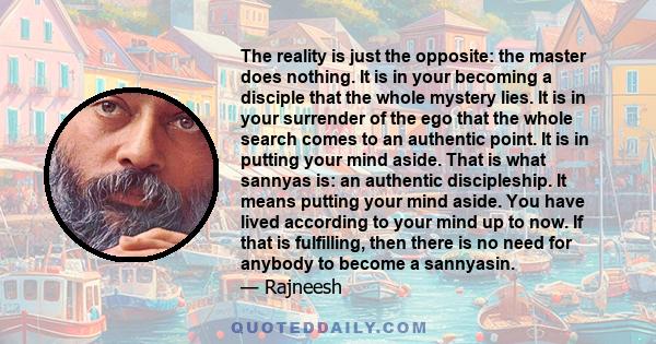 The reality is just the opposite: the master does nothing. It is in your becoming a disciple that the whole mystery lies. It is in your surrender of the ego that the whole search comes to an authentic point. It is in