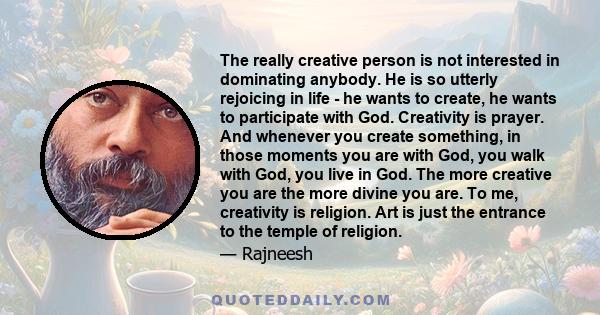 The really creative person is not interested in dominating anybody. He is so utterly rejoicing in life - he wants to create, he wants to participate with God. Creativity is prayer. And whenever you create something, in