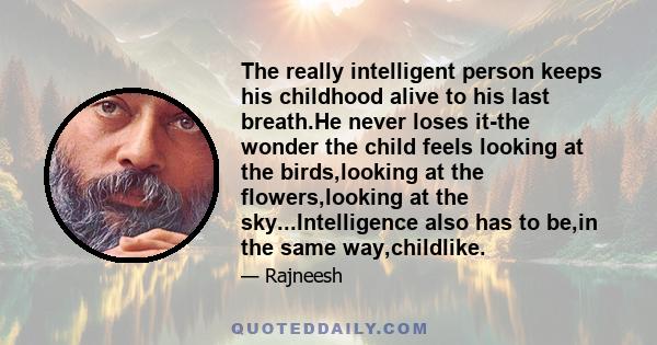 The really intelligent person keeps his childhood alive to his last breath.He never loses it-the wonder the child feels looking at the birds,looking at the flowers,looking at the sky...Intelligence also has to be,in the 