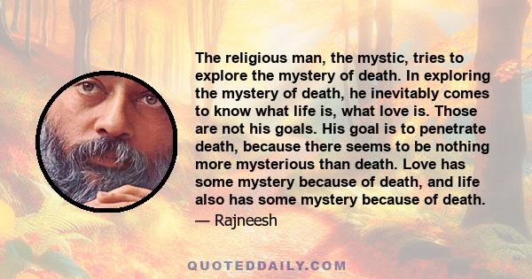 The religious man, the mystic, tries to explore the mystery of death. In exploring the mystery of death, he inevitably comes to know what life is, what love is. Those are not his goals. His goal is to penetrate death,