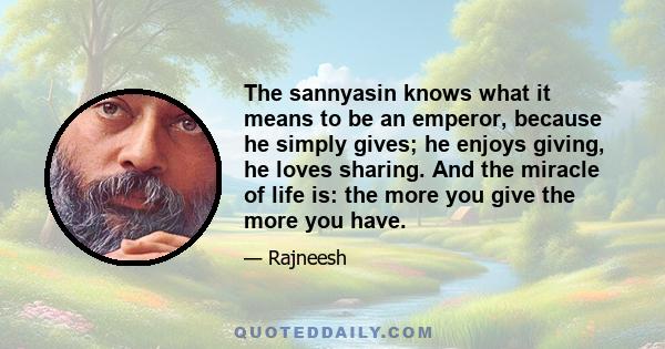 The sannyasin knows what it means to be an emperor, because he simply gives; he enjoys giving, he loves sharing. And the miracle of life is: the more you give the more you have.