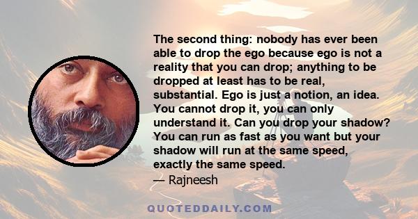 The second thing: nobody has ever been able to drop the ego because ego is not a reality that you can drop; anything to be dropped at least has to be real, substantial. Ego is just a notion, an idea. You cannot drop it, 