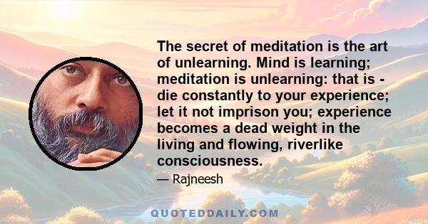 The secret of meditation is the art of unlearning. Mind is learning; meditation is unlearning: that is - die constantly to your experience; let it not imprison you; experience becomes a dead weight in the living and