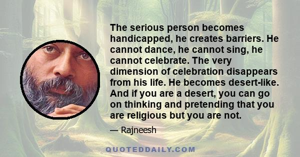 The serious person becomes handicapped, he creates barriers. He cannot dance, he cannot sing, he cannot celebrate. The very dimension of celebration disappears from his life. He becomes desert-like. And if you are a