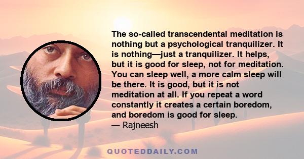 The so-called transcendental meditation is nothing but a psychological tranquilizer. It is nothing—just a tranquilizer. It helps, but it is good for sleep, not for meditation. You can sleep well, a more calm sleep will