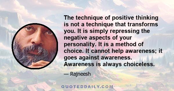 The technique of positive thinking is not a technique that transforms you. It is simply repressing the negative aspects of your personality. It is a method of choice. It cannot help awareness; it goes against awareness. 