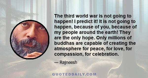 The third world war is not going to happen! I predict it! It is not going to happen, because of you, because of my people around the earth! They are the only hope. Only millions of buddhas are capable of creating the