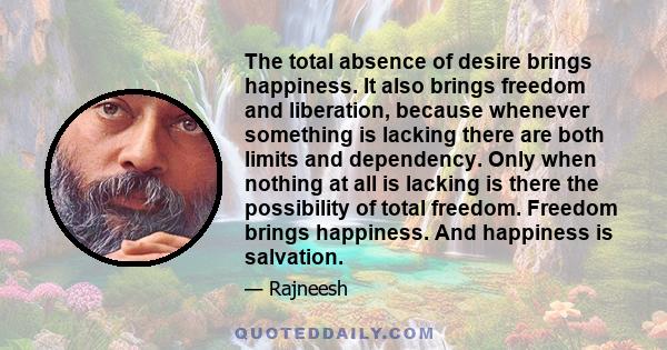 The total absence of desire brings happiness. It also brings freedom and liberation, because whenever something is lacking there are both limits and dependency. Only when nothing at all is lacking is there the