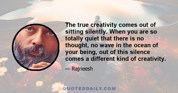 The true creativity comes out of sitting silently. When you are so totally quiet that there is no thought, no wave in the ocean of your being, out of this silence comes a different kind of creativity.