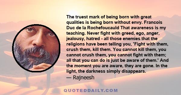 The truest mark of being born with great qualities is being born without envy. Francois Duc de la Rochefoucauld That awareness is my teaching. Never fight with greed, ego, anger, jealousy, hatred - all those enemies