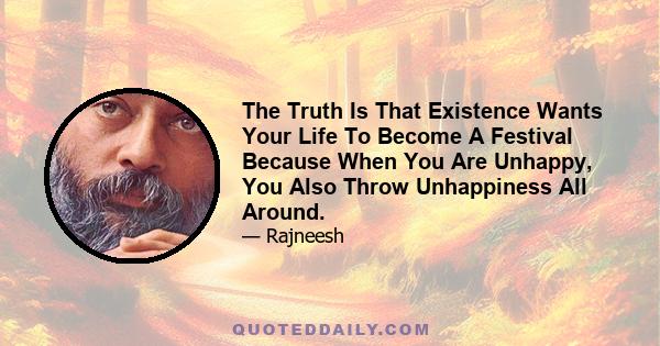 The Truth Is That Existence Wants Your Life To Become A Festival Because When You Are Unhappy, You Also Throw Unhappiness All Around.