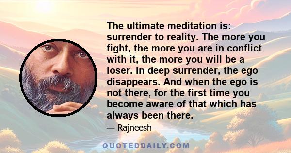 The ultimate meditation is: surrender to reality. The more you fight, the more you are in conflict with it, the more you will be a loser. In deep surrender, the ego disappears. And when the ego is not there, for the