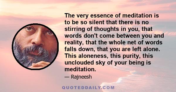 The very essence of meditation is to be so silent that there is no stirring of thoughts in you, that words don't come between you and reality, that the whole net of words falls down, that you are left alone. This