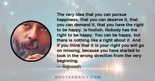 The very idea that you can pursue happiness, that you can deserve it, that you can demand it, that you have the right to be happy, is foolish. Nobody has the right to be happy. You can be happy, but there is nothing