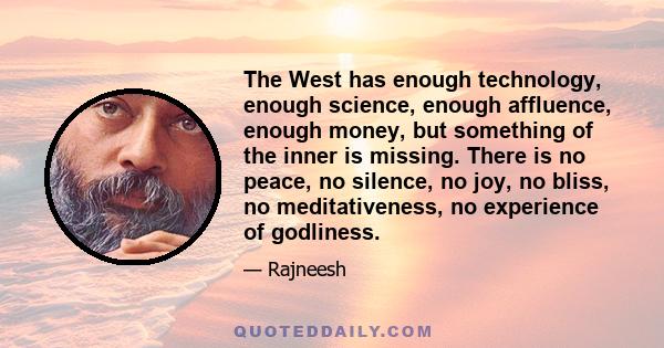 The West has enough technology, enough science, enough affluence, enough money, but something of the inner is missing. There is no peace, no silence, no joy, no bliss, no meditativeness, no experience of godliness.