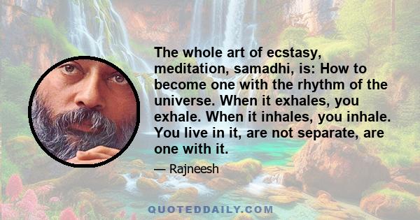 The whole art of ecstasy, meditation, samadhi, is: How to become one with the rhythm of the universe. When it exhales, you exhale. When it inhales, you inhale. You live in it, are not separate, are one with it.