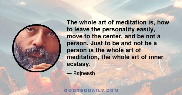 The whole art of meditation is, how to leave the personality easily, move to the center, and be not a person. Just to be and not be a person is the whole art of meditation, the whole art of inner ecstasy.