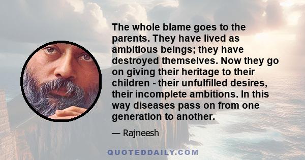 The whole blame goes to the parents. They have lived as ambitious beings; they have destroyed themselves. Now they go on giving their heritage to their children - their unfulfilled desires, their incomplete ambitions.