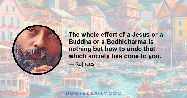 The whole effort of a Jesus or a Buddha or a Bodhidharma is nothing but how to undo that which society has done to you.