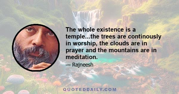 The whole existence is a temple...the trees are continously in worship, the clouds are in prayer and the mountains are in meditation.