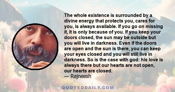 The whole existence is surrounded by a divine energy that protects you, cares for you, is always available. If you go on missing it, it is only because of you. If you keep your doors closed, the sun may be outside but