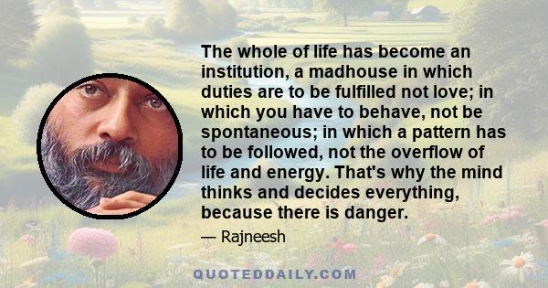 The whole of life has become an institution, a madhouse in which duties are to be fulfilled not love; in which you have to behave, not be spontaneous; in which a pattern has to be followed, not the overflow of life and