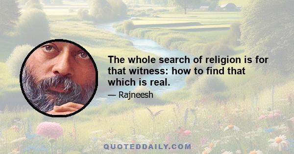 The whole search of religion is for that witness: how to find that which is real.