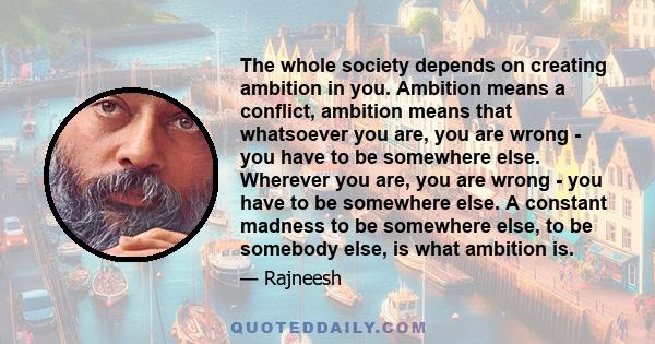 The whole society depends on creating ambition in you. Ambition means a conflict, ambition means that whatsoever you are, you are wrong - you have to be somewhere else. Wherever you are, you are wrong - you have to be