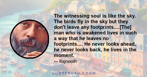 The witnessing soul is like the sky. The birds fly in the sky but they don't leave any footprints....[The] man who is awakened lives in such a way that he leaves no footprints.... He never looks ahead, he never looks