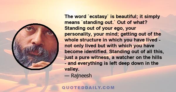 The word `ecstasy` is beautiful; it simply means `standing out.` Out of what? Standing out of your ego, your personality, your mind; getting out of the whole structure in which you have lived - not only lived but with