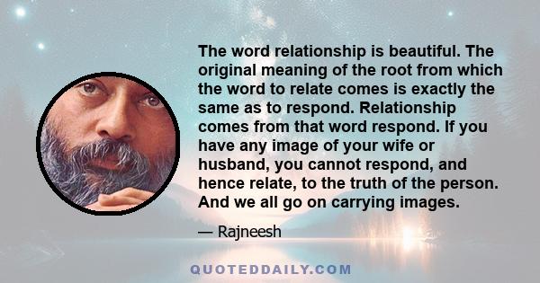 The word relationship is beautiful. The original meaning of the root from which the word to relate comes is exactly the same as to respond. Relationship comes from that word respond. If you have any image of your wife