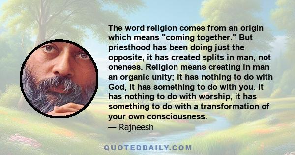 The word religion comes from an origin which means coming together. But priesthood has been doing just the opposite, it has created splits in man, not oneness. Religion means creating in man an organic unity; it has