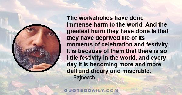 The workaholics have done immense harm to the world. And the greatest harm they have done is that they have deprived life of its moments of celebration and festivity. It is because of them that there is so little