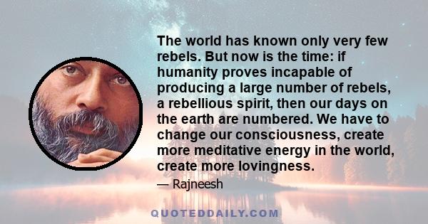 The world has known only very few rebels. But now is the time: if humanity proves incapable of producing a large number of rebels, a rebellious spirit, then our days on the earth are numbered. We have to change our