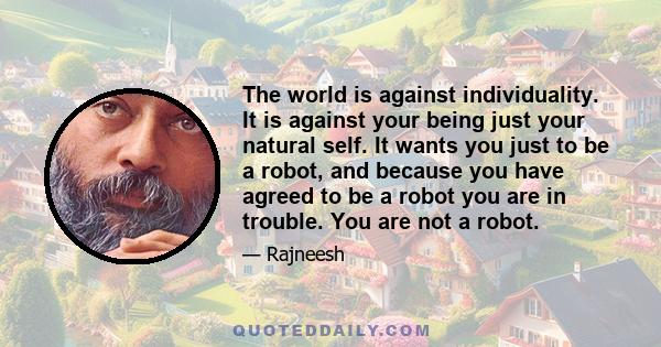 The world is against individuality. It is against your being just your natural self. It wants you just to be a robot, and because you have agreed to be a robot you are in trouble. You are not a robot.