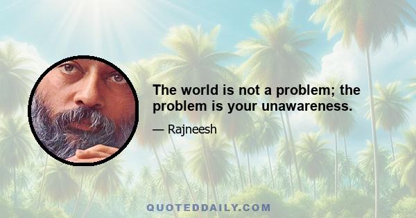 The world is not a problem; the problem is your unawareness.