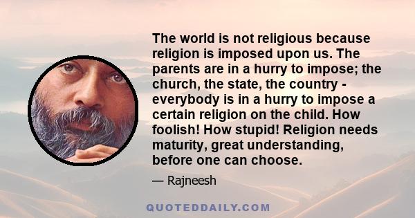 The world is not religious because religion is imposed upon us. The parents are in a hurry to impose; the church, the state, the country - everybody is in a hurry to impose a certain religion on the child. How foolish!