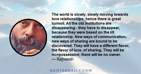 The world is slowly, slowly moving towards love relationships; hence there is great turmoil. All the old institutions are disappearing - they have to disappear, because they were based on the I/it relationship. New ways 