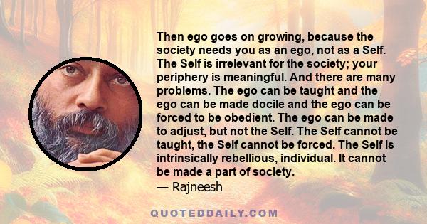 Then ego goes on growing, because the society needs you as an ego, not as a Self. The Self is irrelevant for the society; your periphery is meaningful. And there are many problems. The ego can be taught and the ego can