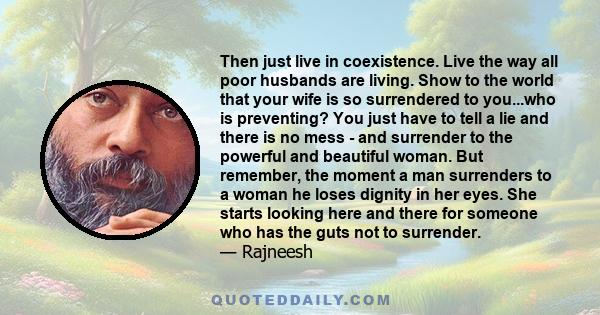 Then just live in coexistence. Live the way all poor husbands are living. Show to the world that your wife is so surrendered to you...who is preventing? You just have to tell a lie and there is no mess - and surrender