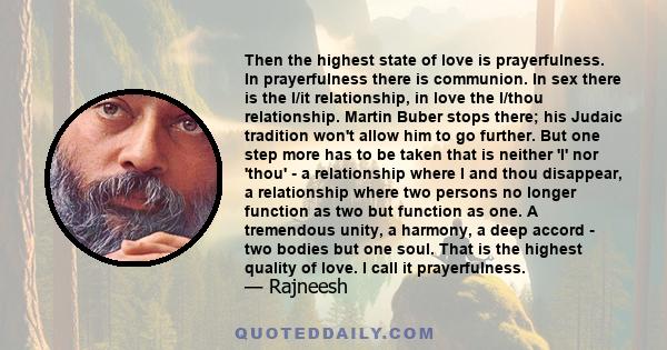 Then the highest state of love is prayerfulness. In prayerfulness there is communion. In sex there is the I/it relationship, in love the I/thou relationship. Martin Buber stops there; his Judaic tradition won't allow