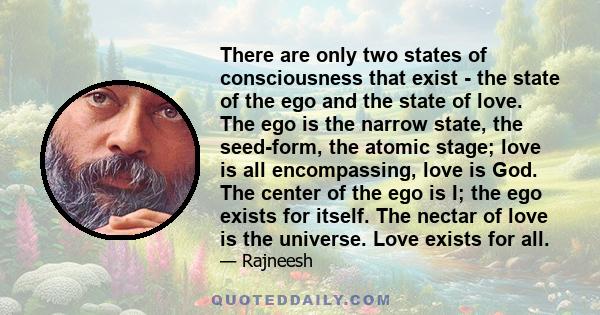 There are only two states of consciousness that exist - the state of the ego and the state of love. The ego is the narrow state, the seed-form, the atomic stage; love is all encompassing, love is God. The center of the