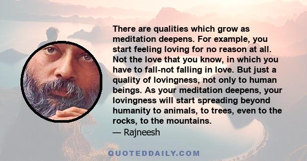 There are qualities which grow as meditation deepens. For example, you start feeling loving for no reason at all. Not the love that you know, in which you have to fall-not falling in love. But just a quality of