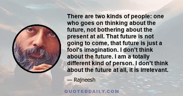 There are two kinds of people: one who goes on thinking about the future, not bothering about the present at all. That future is not going to come, that future is just a fool's imagination. I don't think about the